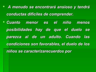 A menudo se encontrará ansioso y tendráA menudo se encontrará ansioso y tendrá
conductas difíciles de comprender.conductas difíciles de comprender.
 Cuanto menor es el niño menosCuanto menor es el niño menos
posibilidades hay de que el duelo seposibilidades hay de que el duelo se
parezca al de un adulto. Cuando lasparezca al de un adulto. Cuando las
condiciones son favorables, el duelo de loscondiciones son favorables, el duelo de los
niños se caracterizarecuerdos porniños se caracterizarecuerdos por
 
