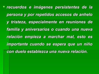  recuerdos e imágenes persistentes de larecuerdos e imágenes persistentes de la
persona y por repetidos accesos de anhelopersona y por repetidos accesos de anhelo
y tristeza, especialmente en reuniones dey tristeza, especialmente en reuniones de
familia y aniversarios o cuando una nuevafamilia y aniversarios o cuando una nueva
relación empieza a marchar mal, esto esrelación empieza a marchar mal, esto es
importante cuando se espera que un niñoimportante cuando se espera que un niño
con duelo establezca una nueva relación.con duelo establezca una nueva relación.
 