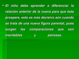  El niño debe aprender a diferenciar laEl niño debe aprender a diferenciar la
relación anterior de la nueva para que éstarelación anterior de la nueva para que ésta
prospere, esto es más decisivo aún cuandoprospere, esto es más decisivo aún cuando
se trata de una nueva figura parental, puesse trata de una nueva figura parental, pues
surgen las comparaciones que sonsurgen las comparaciones que son
inevitables y penosas.inevitables y penosas.
 