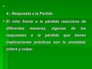 
4.- Respuesta a la Partida4.- Respuesta a la Partida
 El niño frente a la pérdida reacciona deEl niño frente a la pérdida reacciona de
diferentes maneras, algunas de lasdiferentes maneras, algunas de las
respuestas a la pérdida que tienenrespuestas a la pérdida que tienen
implicaciones prácticas son la ansiedad,implicaciones prácticas son la ansiedad,
cólera y culpa:cólera y culpa:
 