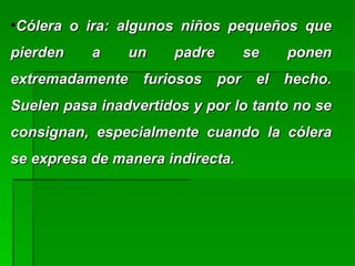 ●
Cólera o ira: algunos niños pequeños queCólera o ira: algunos niños pequeños que
pierden a un padre se ponenpierden a un padre se ponen
extremadamente furiosos por el hecho.extremadamente furiosos por el hecho.
Suelen pasa inadvertidos y por lo tanto no seSuelen pasa inadvertidos y por lo tanto no se
consignan, especialmente cuando la cóleraconsignan, especialmente cuando la cólera
se expresa de manera indirecta.se expresa de manera indirecta.
 