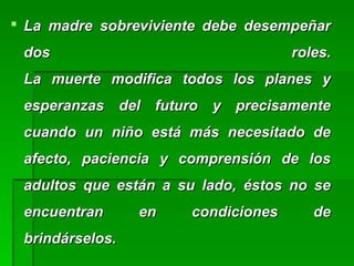  La madre sobreviviente debe desempeñarLa madre sobreviviente debe desempeñar
dos roles.dos roles.
La muerte modifica todos los planes yLa muerte modifica todos los planes y
esperanzas del futuro y precisamenteesperanzas del futuro y precisamente
cuando un niño está más necesitado decuando un niño está más necesitado de
afecto, paciencia y comprensión de losafecto, paciencia y comprensión de los
adultos que están a su lado, éstos no seadultos que están a su lado, éstos no se
encuentran en condiciones deencuentran en condiciones de
brindárselos.brindárselos.
 