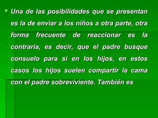  Una de las posibilidades que se presentanUna de las posibilidades que se presentan
es la de enviar a los niños a otra parte, otraes la de enviar a los niños a otra parte, otra
forma frecuente de reaccionar es laforma frecuente de reaccionar es la
contraria, es decir, que el padre busquecontraria, es decir, que el padre busque
consuelo para sí en los hijos, en estosconsuelo para sí en los hijos, en estos
casos los hijos suelen compartir la camacasos los hijos suelen compartir la cama
con el padre sobreviviente. También escon el padre sobreviviente. También es
 