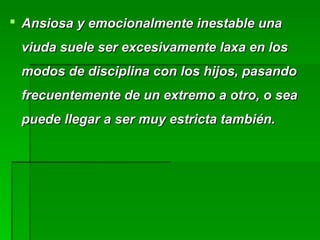  Ansiosa y emocionalmente inestable unaAnsiosa y emocionalmente inestable una
viuda suele ser excesivamente laxa en losviuda suele ser excesivamente laxa en los
modos de disciplina con los hijos, pasandomodos de disciplina con los hijos, pasando
frecuentemente de un extremo a otro, o seafrecuentemente de un extremo a otro, o sea
puede llegar a ser muy estricta también.puede llegar a ser muy estricta también.
 