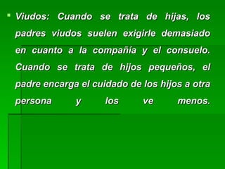  Viudos: Cuando se trata de hijas, losViudos: Cuando se trata de hijas, los
padres viudos suelen exigirle demasiadopadres viudos suelen exigirle demasiado
en cuanto a la compañía y el consuelo.en cuanto a la compañía y el consuelo.
Cuando se trata de hijos pequeños, elCuando se trata de hijos pequeños, el
padre encarga el cuidado de los hijos a otrapadre encarga el cuidado de los hijos a otra
persona y los ve menos.persona y los ve menos.
 