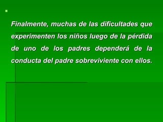 
Finalmente, muchas de las dificultades queFinalmente, muchas de las dificultades que
experimenten los niños luego de la pérdidaexperimenten los niños luego de la pérdida
de uno de los padres dependerá de lade uno de los padres dependerá de la
conducta del padre sobreviviente con ellos.conducta del padre sobreviviente con ellos.
 