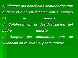 c) Eliminar los beneficios secundarios quec) Eliminar los beneficios secundarios que
obtiene el niño en relación con el manejoobtiene el niño en relación con el manejo
de la pérdida.de la pérdida.
d) Colaborar en la desidealización deld) Colaborar en la desidealización del
padre muerto.padre muerto.
e) Aceptar las emociones que see) Aceptar las emociones que se
vivencian en relación al padre muerto.vivencian en relación al padre muerto.
 