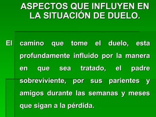 ASPECTOS QUE INFLUYEN ENASPECTOS QUE INFLUYEN EN
LA SITUACIÓN DE DUELO.LA SITUACIÓN DE DUELO.
El camino que tome el duelo, estaEl camino que tome el duelo, esta
profundamente influido por la maneraprofundamente influido por la manera
en que sea tratado, el padreen que sea tratado, el padre
sobreviviente, por sus parientes ysobreviviente, por sus parientes y
amigos durante las semanas y mesesamigos durante las semanas y meses
que sigan a la pérdida.que sigan a la pérdida.
 