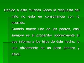 Debido a esto muchas veces la respuesta delDebido a esto muchas veces la respuesta del
niño no está en consonancia con loniño no está en consonancia con lo
ocurrido.ocurrido.
Cuando muere uno de los padres, casiCuando muere uno de los padres, casi
siempre es el progenitor sobreviviente elsiempre es el progenitor sobreviviente el
que informa a los hijos de éste hecho, loque informa a los hijos de éste hecho, lo
que obviamente es un paso penoso yque obviamente es un paso penoso y
difícil.difícil.
 