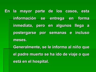 En la mayor parte de los casos, estaEn la mayor parte de los casos, esta
información se entrega en formainformación se entrega en forma
inmediata, pero en algunos llega ainmediata, pero en algunos llega a
postergarse por semanas e inclusopostergarse por semanas e incluso
meses.meses.
Generalmente, se le informa al niño queGeneralmente, se le informa al niño que
el padre muerto se ha ido de viaje o queel padre muerto se ha ido de viaje o que
está en el hospital.está en el hospital.
 