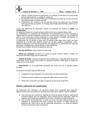 Análisis de Sistemas I - 2005                             Mgter. Vallejos, Oscar

    b) Ordinal: También permiten la clasificación, sin embargo, la diferencia es que las escala
       ordinal implica además un arreglo por categorías.
    c) De intervalo: tienen la característica que la diferencia que existe es la misma entre los
       intervalos de cada uno de los números.
    d) Proporcional: Son similares a las de intervalos porque se supone que los intervalos
       entre los números son iguales: sin embargo, las escalas proporcionales cuentan con un
       cero absoluto.

Existen dos parámetros de desempeño cuando se construyen las escalas: la validez y la
confiabilidad.
La validez es el grado con el que la pregunta determina lo que el analista intenta medir.
La confiabilidad es un parámetro de consistencia. Si el cuestionario da el mismo resultado al
repetirlo bajo las mismas condiciones, se dice que el instrumento cuento con una consistencia
externa. Si el cuestionario contiene fragmentos, y estos generan resultados equivalentes, se
dice que tiene una consistencia interna. Ambas son importantes.
La elaboración de una escala es tarea seria. El analista puede elegir entre invertir una parte
importante de su tiempo para elaborar escalas que otorguen validez y confiabilidad, o bien,
solicitar la respuesta a una serie de preguntas y dar seguimiento al cuestionario por medio de
entrevistas, investigaciones y observaciones, o bien otra técnica.
Si elaboramos escalas, tenemos las siguientes opciones:

    Escalas arbitrarias: mide los que se intenta medir

    Escala por consenso: involucra a un grupo de jueces, quienes ayudan a evaluar los
tópicos que el analista eligió para el cuestionario.

    Análisis de temas: involucra la evaluación de los tópicos por un pequeño grupo de quienes
responderán, similar al grupo que recibirá el cuestionario definitivo. Cada tópico se analiza en
función de su conveniencia.

    Factorización: es el procedimiento estadístico por medio del cual se agrupan objetos
similares.

Las escalas mal echas origina problemas de:

    •   Indulgencia: los que responden los cuestionarios son pocos evaluadores

    •   Tendencia central: cuando el que responde califica todo como promedio.

    •   Efecto halo: la impresión que deja un pregunta se acarrea en la siguiente.


Diseño y aplicación de cuestionarios

Un cuestionario bien diseñado y de relevancia elimina cierta resistencia para responder.
Algunos lineamientos para ordenar el contenido del cuestionario y obtener mejores resultados:

    a) Para el formato del cuestionario: disponga de suficiente espacio en blanco, disponga de
       suficiente espacio para las respuestas, utilice círculos para las respuestas, utilice los
       objetivos como ayuda para establecer el formato y mantenga un estilo consistente.
    b) Para el orden de las preguntas no existe una forma única pero deberá prever que las
       preguntas de importancia para quien contesta van primero, se deben agrupar las
       preguntas del mismo tema, use las tendencias asociativas y no olvide de plantear
       primero los temas de menor controversia.
 