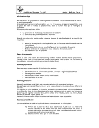 Análisis de Sistemas I - 2005                              Mgter. Vallejos, Oscar

Brainstorming

Es una técnica de grupo sencilla para la generación de ideas. En un ambiente libre de criticas,
la gente sugiere ideas.
Una sesión de brainstorming funciona bien con 4 a 10 personas. Una persona es el líder, pero
el papel del líder se reduce a, prácticamente, abrir la reunión más que a restringirla o
controlarla.
El brainstorming puede ser útil en:

    •   La generación de múltiples puntos de vistas del problema
    •   La formulación del problema en forma diferentes

Usando correctamente, puede ayudar a superar algunas de las dificultades de la educción de
requisitos:

        •     Estimula la imaginación contribuyendo a que los usuarios sean consientes de sus
              necesidades
        •     Ayuda a construir una más completa figura de las necesidades de usuario
        •     Evita la tendencia de centrarse en áreas estrechas demasiado pronto
        •     Es una técnica fácil de aprender

Fases de una sesión

Llevar a cabo una sesión de brainstorming conlleva realizar distintas fases: preparación,
generación de ideas (los participantes ofrecen tantas ideas como puedan, sin discutirlas) y
consolidación (discusión, revisión y organización de las ideas).

Fase de preparación

La preparación para una sesión de brainstorming requiere:

        •     La identificación de participantes: clientes, usuarios, e ingenieros de software
        •     La designación del líder.
        •     La planificación de la sesión con los participantes
        •     La preparación de la sala

Fase de generación

La sesión es iniciada por el líder, que expresa una instrucción general del problema.
Los participantes expresan libremente, en turno o espontáneamente, dependiendo del criterio
del líder.
No hay criticas sobre las ideas, se fomentan las ideas no convencionales, así como embellecer
o combinar las ideas de otros. Las ideas deben estar visibles durante la sesión, por lo que una
persona puede registrar todas las ideas, o bien utilizar otros métodos, como una pizarra, hojas
encima de la mesa, pápelo grafos, etc.
La sesión finaliza cuando el líder considera que hay suficientes ideas registradas.

Fase de consolidación

Durante esta fase las ideas se organizan según criterios de uso, en cuatro pasos:

              1) Primero se revisan las ideas para clasificarlas. Puede que sea necesario
                 rescribir algunas de las ideas para que sean comprendidas por todos, o
                 también, se pueden reconocer dos o más ideas como esencialmente la misma,
                 en este caso será necesario agruparlas.
              2) Se descartan las ideas que no sean utilizables
 