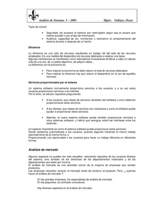 Análisis de Sistemas I - 2005                             Mgter. Vallejos, Oscar

Tipos de control:

             •   Seguridad: los accesos al sistema son restringidos según sea el usuario que
                 intenta acceder o por el tipo de información.
             •   Auditoria: capacidad de ver, monitorizar o reconstruir el comportamiento del
                 sistema durante o después de un hecho.

Eficiencia

La eficiencia es una ratio de recursos resultantes en trabajo útil del total de los recursos
empleados. Es una medida del desperdicio de recursos dedicados a realizar una tarea.
Algunas ineficiencias se manifiestan como redundancia innecesarias de llevar a cabo un cálculo
más de una vez, de un pobre algoritmo, de adquirir datos…
La diferencia con la economía es:

             •   Para mejorar la economía se debe reducir el total de recursos dedicados
             •   Para mejorar la eficiencia hay que reducir el desperdicio en el uso de aquellos
                 recursos.

Servicios proporcionados por el sistema

Un sistema software normalmente proporciona servicios a los usuarios, y a su vez estos
usuarios proporcionan servicios a los clientes.
Por lo tanto, se educen requisitos preguntando:

             •   A los usuarios, que clases de servicios necesitan del software y como deberían
                 proporcionarse estos servicios

             •   A los clientes, que clases de servicios son necesarios y como el software puede
                 ayudar a proporcionar estos servicios.

             •   Además, el nuevo sistema software puede también proporcionar servicios a
                 otros sistemas software, y habría que averiguar sobre las interfases entre los
                 sistemas.

Un aspecto importante es como el sistema software puede proporcionar estos servicios:
Dando asistencia automatizada a los usuarios, quienes seguirán haciendo el mismo trabajo
esencialmente de la misma forma, o
Proporcionando una oportunidad a los usuarios para hacer un trabajo diferente en diferentes
formas.


Análisis de mercado

Algunos aspectos no pueden ser solo resueltos educiendo requisitos de los usuarios directos
del sistema, sino también de los directores de los departamentos implicados y de los
departamentos que estén por encima.
El análisis de mercado es una actividad común de la mayoría de empresas que venden
productos.
Las empresas necesitan conocer el mercado antes de construir el producto. Pero, ¿ quienes
hacen el análisis de mercado ?:

        En las grandes empresas, los especialistas de análisis de mercado
        En las pequeñas, se contratan consultores

        Hay diversos aspectos en el análisis de mercado:
 