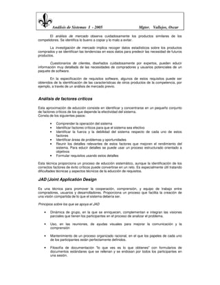 Análisis de Sistemas I - 2005                           Mgter. Vallejos, Oscar

       El análisis de mercado observa cuidadosamente los productos similares de los
competidores. Se identifica lo bueno a copiar y lo malo a evitar.

       La investigación de mercado implica recoger datos estadísticos sobre los productos
comprados y se identifican las tendencias en esos datos para predecir las necesidad de futuros
productos.

       Cuestionarios de clientes, diseñados cuidadosamente por expertos, pueden educir
información muy detallada de las necesidades de compradores y usuarios potenciales de un
paquete de software.

        En la especificación de requisitos software, algunos de estos requisitos puede ser
obtenidos de la identificación de las características de otros productos de la competencia, por
ejemplo, a través de un análisis de mercado previo.


Análisis de factores críticos

Esta aproximación de educción consiste en identificar y concentrarse en un pequeño conjunto
de factores críticos de los que depende la efectividad del sistema.
Consta de los siguientes pasos:

        •     Comprender la operación del sistema
        •     Identificar factores críticos para que el sistema sea efectivo
        •     Identificar la fuerza y la debilidad del sistema respecto de cada uno de estos
              factores
        •     Identificar áreas de problemas y oportunidades
        •     Reunir los detalles relevantes de estos factores que mejoren el rendimiento del
              sistema. Para educir detalles se puede usar un proceso estructurado orientado a
              objetivos
        •     Formular requisitos usando estos detalles

Esta técnica proporciona un proceso de educción sistemático, aunque la identificación de los
correctos factores de éxito críticos puede convertirse en un reto. Es especialmente útil tratando
dificultades técnicas y aspectos técnicos de la educción de requisitos.

JAD (Joint Applicatión Design

Es una técnica para promover la cooperación, comprensión, y equipo de trabajo entre
compradores, usuarios y desarrolladores. Proporciona un proceso que facilita la creación de
una visión compartida de lo que el sistema debería ser.

Principios sobre los que se apoya el JAD

    •   Dinámica de grupo, en la que se enriquecen, complementan e integran las visiones
        parciales que tienen los participantes en el proceso de analizar el problema.

    •   Uso, en las reuniones, de ayudas visuales para mejorar la comunicación y la
        comprensión

    •   Mantenimiento de un proceso organizado racional, en el que los papeles de cada uno
        de los participantes están perfectamente definidos.

    •   Filosofía de documentación "lo que ves es lo que obtienes" con formularios de
        documentos estándares que se rellenan y se endosan por todos los participantes en
        una sesión.
 