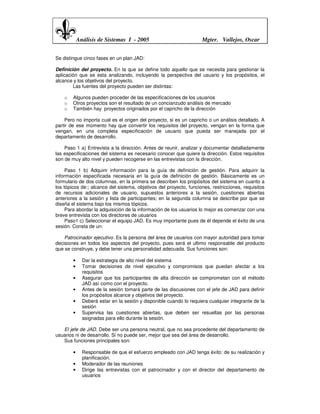 Análisis de Sistemas I - 2005                            Mgter. Vallejos, Oscar


Se distingue cinco fases en un plan JAD:

Definición del proyecto. En la que se define todo aquello que se necesita para gestionar la
aplicación que se esta analizando, incluyendo la perspectiva del usuario y los propósitos, el
alcance y los objetivos del proyecto.
        Las fuentes del proyecto pueden ser distintas:

    o   Algunos pueden proceder de las especificaciones de los usuarios
    o   Otros proyectos son el resultado de un concianzudo análisis de mercado
    o   También hay proyectos originados por el capricho de la dirección

    Pero no importa cual es el origen del proyecto, si es un capricho o un análisis detallado. A
partir de ese momento hay que convertir los requisitos del proyecto, vengan en la forma que
vengan, en una completa especificación de usuario que pueda ser manejada por el
departamento de desarrollo.

    Paso 1 a) Entrevista a la dirección. Antes de reunir, analizar y documentar detalladamente
las especificaciones del sistema es necesario conocer que quiere la dirección. Estos requisitos
son de muy alto nivel y pueden recogerse en las entrevistas con la dirección.

     Paso 1 b) Adquirir información para la guía de definición de gestión. Para adquirir la
información especificada necesaria en la guía de definición de gestión. Básicamente es un
formulario de dos columnas, en la primera se describen los propósitos del sistema en cuanto a
los tópicos de:; alcance del sistema, objetivos del proyecto, funciones, restricciones, requisitos
de recursos adicionales de usuario, supuestos anteriores a la sesión, cuestiones abiertas
anteriores a la sesión y lista de participantes; en la segunda columna se describe por que se
diseña el sistema bajo los mismos tópicos.
     Para abordar la adquisición de la información de los usuarios lo mejor es comenzar con una
breve entrevista con los directores de usuarios
     Paso1 c) Seleccionar el equipo JAD. Es muy importante pues de él depende el éxito de una
sesión. Consta de un:

    Patrocinador ejecutivo. Es la persona del área de usuarios con mayor autoridad para tomar
decisiones en todos los aspectos del proyecto, pues será el ultimo responsable del producto
que se construye, y debe tener una personalidad adecuada. Sus funciones son:

        •     Dar la estrategia de alto nivel del sistema
        •     Tomar decisiones de nivel ejecutivo y compromisos que puedan afectar a los
              requisitos
        •     Asegurar que los participantes de alta dirección se comprometan con el método
              JAD así como con el proyecto.
        •     Antes de la sesión tomará parte de las discusiones con el jefe de JAD para definir
              los propósitos alcance y objetivos del proyecto.
        •     Deberá estar en la sesión y disponible cuando lo requiera cualquier integrante de la
              sesión
        •     Supervisa las cuestiones abiertas, que deben ser resueltas por las personas
              asignadas para ello durante la sesión.

   El jefe de JAD. Debe ser una persona neutral, que no sea procedente del departamento de
usuarios ni de desarrollo. Si no puede ser, mejor que sea del área de desarrollo.
   Sus funciones principales son:

        •     Responsable de que el esfuerzo empleado con JAD tenga éxito: de su realización y
              planificación.
        •     Moderador de las reuniones
        •     Dirige las entrevistas con el patrocinador y con el director del departamento de
              usuarios
 