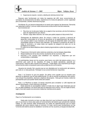 Análisis de Sistemas I - 2005                             Mgter. Vallejos, Oscar

        •     Supervisa la creación, revisión y distribución del documento final

    Requiere estar familiarizado con todos los aspectos del JAD, tener conocimientos de
conceptos de procesamiento de datos, experiencia en el área de aplicación y tener capacidad
para comprender y facilitar dinámicas de grupo.

    Escribiente. Es una persona designada en la sesión para registrar las decisiones. Demanda
una capacidad analítica y de sus notas evolucionara el documento final de la sesiones.
    Sus funciones son:

        •     Reunirse con el jefe para hablar de su papel en las reuniones y de los formularios y
              tipos de registraciones que utilizara
        •     Revisar, luego delas sesiones, las notas para poder preparar el documento final

        Participantes de dedicación plena. Se incluye a todos los usuarios y personal de
        desarrollo involucrados en la toma de decisiones en la especificaciones del sistema.
        Los usuarios saben lo que necesitan y los del equipo de desarrollo saben como estas
        necesidades afectan el entorno del ordenador. Es necesario la presencia de todos en
        todas la reuniones y en estas todos son iguales (la categoría de cada uno no da
        privilegios en la sesión)
        El rango de los desarrolladores abarca desde programadores a jefes de proyectos y sus
funciones son:

    •   Proporcionar información sobre sistemas existentes y las tecnologías disponibles
    •   Responsabilizarse de los documentos resultantes de las reuniones JAD
    •   Escuchar a los usuarios para establecer sus requisitos, y asegurarse que son
        comprendidos y realizables.

    Los participantes claves son los usuarios, pues tienen una visión del sistema entero y va a
determinar gran parte de los requisitos. El rango va desde operadores, pasando por
supervisores, hasta los altos mandos de la dirección. Puede llegar a ser importante que tengan
conocimientos sobre computación para evitar problemas de comunicación.

    Usuarios de consulta. Son usuarios que se ven afectados por la construcción del sistema,
pero solo en un área particular. Participan si sus conocimientos son requeridos.


    Paso 1 d) Construir la guía de gestión. Se defina como aquello que se necesita para
gestionar la aplicación que se esta especificando. En ella se escribe la perspectiva del usuario,
y se incluyen los propósitos, alcances y objetivos del proyecto. Esta guía se manda a todos los
participantes para que puedan leerla antes de la sesión.

     Paso 1 e) Planificar la sesión. El tiempo requerido para completar un JAD depende del
alcance del proyecto, y de la restricción de tiempo.
         Estas sesiones es aconsejables realizar al medio día en algún lugar destinado para tal
fin y se debe establecer una fecha tope para la realización de la misma. Una vez fijada la fecha,
lugar y hora de la sesión se comunica a todos los miembros de la sesión.


Investigación

Paso 2 a) Familiarización con el sistema.

        Hasta este momento se tiene una idea clara de lo que la dirección quiere del sistema,
pero no se tiene la misma idea sobre el funcionamiento del sistema que actualmente realízale
trabajo. En esta situación debe familiarizarse con todas las especificaciones que se hayan
preparado del nuevo sistema hasta el momento. El mejor camino para familiarizarse con las
funciones del sistema actual es establecer reuniones con los usuarios y el equipo de desarrollo.
 