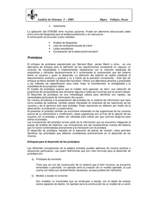 Análisis de Sistemas I - 2005                              Mgter. Vallejos, Oscar

                    •   Vestimenta

La aplicación del STROBE tiene muchas opciones. Puede ser altamente estructurada (tales
como toma de fotografías para el análisis posteriores) o sin estructurar.
A continuación se enuncian cuatro métodos:

                    •   Análisis de fotografías
                    •   Lista de verificación/escala de Likert
                    •   Listas anecdóticas
                    •   Comparación de la observación/narración

Prototipos

El enfoque de prototipos popularizado por Bernard Boar, James Martín y otros, es una
alternativa de enfoque para la definición de los requerimientos consistente en capturar un
conjunto de necesidades e implementarlas rápidamente con la intención declarada de
expandirlas y refinarlas iterativammente al ir aumentando la comprensión que del sistema
tienen el usuarios y quien lo desarrolla. La definición del sistema se realiza mediante el
descubrimiento evolutivo y gradual y no a través de la previsión omnisciente… Este tipo de
enfoque se llama también de desarrollo heuristico. Ofrece una alternativa atractiva y practicable
a los métodos de especificación para tratar mejor la incertidumbre, la ambigüedad y la
volubilidad de los proyectos reales.
El modelo de prototipos supone que el modelo será operante, es decir, una colección de
programas de computadoras que simularán algunas o todas las funciones que el usuario desea.
El desarrollo de prototipos es una metodología valiosa para identificar con rapidez, las
necesidades particulares de información del usuario.
De manera simultanea a la presentación del prototipo de un sistema de información que hace
como analista de sistemas, también estará interesado en enterarse de las reacciones de los
usuarios y de la gerencia ante este prototipo. Estas reacciones se obtienen por medio de la
observación, la evaluación y cuestionarios.
Al presentar el prototipo también se encontrara interesado en las sugerencias de los usuarios
acerca de su refinamiento o modificación, estas sugerencias son el fruto de la relación de los
usuarios con el prototipo y deben ser utilizadas para indicar por que caminos dirigirnos para
refinar el prototipo.
Las innovaciones del prototipo forman parte de la información que se encuentra indagando el
equipo de analista de sistemas. Las innovaciones son las características nuevas del sistema
que no fueron contempladas previamente a la interacción con el prototipo.
El desarrollo de prototipos necesita de la ejecución de planes de revisión, estos permiten
identificar las prioridades que deberán considerarse próximamente en el desarrollo de los
mismos.

Enfoques para el desarrollo de los prototipos

Las diferentes concepciones de la palabra prototipo pueden aplicarse de manera practica a
situaciones particulares. Las cuatro definiciones que son más comunes para el desarrollo de
prototipos son:

    a) Prototipos de remiendo

        Tiene que ver con las construcción de un sistema que si bien funciona, se encuentra
        remendado o parchado. Un ejemplo sería la creación de un modelo operable, el cual
        cuenta con todas sus características necesarias, aunque pudiera ser ineficiente.

    b) Modelo a escala no funcional

        Son modelos no funcionales que se construyen a escala, con el objeto de evaluar
        ciertos aspectos de diseño. Un ejemplo sería la construcción de un modelo de un avión
 
