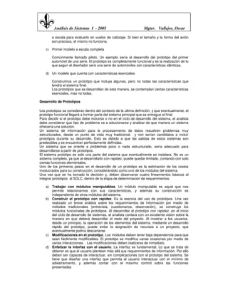 Análisis de Sistemas I - 2005                               Mgter. Vallejos, Oscar

        a escala para evaluarlo en vuelos de cabotaje. Si bien el tamaño y la forma del avión
        son precisos, el mismo no funciona.

    c) Primer modelo a escala completa

        Comúnmente llamado piloto. Un ejemplo sería el desarrollo del prototipo del primer
        automóvil de una serie. El prototipo es completamente funcional y es la realización de lo
        que según el diseñador será una serie de automóviles con características idénticas.

    d) Un modelo que cuenta con características esenciales

        Construimos un prototipo que incluya algunas, pero no todas las características que
        tendrá el sistema final.
        Los prototipos que se desarrollan de esta manera, se contemplan ciertas características
        esenciales, mas no todas.

Desarrollo de Prototipos

Los prototipos se consideran dentro del contexto de la ultima definición, y que eventualmente, el
prototipo funcional llegará a formar parte del sistema principal que se entregue al final.
Para decidir si el prototipo debe incluirse o no en el ciclo de desarrollo del sistema, el analista
debe considerar que tipo de problema va a solucionarse y analizar de que manera un sistema
ofrecería una solución.
Un sistema de información para le procesamiento de datos resuelven problemas muy
estructurados, desde un punto de vista muy tradicional, y non serían candidatos a incluir
prototipos durante su desarrollo. Esto es debido a que las salidas de estos sistemas son
predecibles y se encuentran perfectamente definidas.
Un sistema que se oriente a problemas poco o nada estructurado, sería adecuado para
desarrollarse a partir de prototipos.
El sistema prototipo es solo una parte del sistema que eventualmente se instalara. No es un
sistema completo, ya que al desarrollarlo con rapidez, puede quedar limitado, contando con solo
ciertas funciones elementales.
Uno de los primeros pasos en el desarrollo de un prototipo es la estimación de los costos
involucrados para su construcción, considerándolo como uno de los módulos del sistema.
Una vez que se ha tomado la decisión ç, deben observarse cuatro lineamientos básicos al
integrar prototipos al SDLC, dentro de la etapa de determinación de requerimientos.

    a) Trabajar con módulos manipulables. Un módulo manipulable es aquel que nos
       permite relacionarnos con sus características, y además su construcción es
       independiente de otros módulos del sistema.
    b) Construir el prototipo con rapidez. Es la esencia del uso de prototipos. Una vez
       realizado un breve análisis sobre los requerimientos de información por medio de
       métodos tradicionales (entrevista, cuestionarios, observación), se construye los
       módulos funcionales de prototipos. Al desarrollar el prototipo con rapidez, en el inicio
       del ciclo de desarrollo de sistemas, el analista contara con un excelente visión sobre la
       manera en que deberá desarrollar el resto del proyecto. Al mostrar a los usuarios,
       desde un principio, la operación de los elementos del sistema, mediante un desarrollo
       rápido del prototipo, puede evitar la asignación de recursos a un proyecto, que
       eventualmente podría descartarse.
    c) Modificaciones en el prototipo. Los módulos deben tener baja dependencia para que
       sean fácilmente modificables. El prototipo se modifica varias ocasiones por medio de
       varias interacciones. . Las modificaciones deben realizarse de inmediato.
    d) Enfatizar la interfaz con el usuario. La interfaz es fundamental. Lo que se trata de
       obtener es que el usuario planteen más allá sus requerimientos de información. Por ello
       deben ser capaces de interactuar, sin complicaciones con el prototipo del sistema. Se
       tiene que diseñar una interfaz que permita al usuario interactuar con el mínimo de
       adiestramiento, y además contar con el máximo control sobre las funciones
       presentadas
 