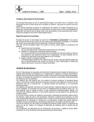 Análisis de Sistemas I - 2005                              Mgter. Vallejos, Oscar



Ventajas y desventajas de los prototipos

Su principal desventaja es que su administración llega a ser difícil como un proyecto. Otra
desventaja es que muchas veces se lo considera un sistema , tanto por los usuarios como los
analistas.
Como ventaja podemos enumerar la modificación del sistema en etapas tempranas de su
desarrollo, la oportunidad de detener el desarrollo de un sistema que no sirve y la posibilidad de
desarrollar otro sistema que se ajuste mejor a las necesidades y a las expectativas del usuario.
Estas tres ventajas se encuentran relacionadas entre si.

Papel del usuario en el prototipo

El papel de usuario en el prototipo se resume en "honestidad y compromiso". Si se carece
del compromiso del usuario, pocos son los motivos para desarrollar un prototipo. La conducta
del usuario es el pivote del proceso de desarrollo y evaluación del prototipo.
Hay tres formas principales según las cuales el usuario puede apoyar la evaluación del
prototipo:
    a) experimentar con el prototipo
        los usuarios deben sentir la libertad de experimentar con el prototipo
    b) plantear sin restricciones, reacciones hacia el prototipo
        Si el usuario percibe cierto enfrentamiento al comentar sus opiniones sobre un sistema
        que patrocinan sus superiores dentro de la organización, es poco probable que se
        planteen las reacciones y que éstas llegaran a ser fructíferas
    c) sugerir mejorar o recortes al prototipo
        El analista deberá identificar las sugerencias del usuario, para ello deberá asegurarse
        que la retroalimentación del usuario se tomará en serio, observando la manera de
        relación del usuario, al concluir y realizar entrevistas.


Análisis de decisiones.-

Con el fin de precisar los requisitos de información necesario para el análisis de decisiones, el
analista debe identificar los objetivos de la Organización, mediante un enfoque descendente,
deberá conocer la base de la organización y tener conocimiento de las técnicas de recopilación
de datos. El enfoque de lo general a lo particular es decisivo, pues deben relacionarse todas
las decisiones con sus objetivos.-
Los objetivos del nivel superior son muy amplios e inclusive ambiguos, la compañía desea
crecer, promoverse y existen diferentes maneras de alcanzar esos objetivos. En este nivel, las
decisiones que van a tomarse por lo general carecen de estructura, o se encuentran
semiestructurada.-
Los objetivos del segundo nivel tienen una mayor precisión, objetivos tales como el incremento
de las utilidades, la minimacion de los costos, el establecimiento de políticas claras, etc. En
este segundo nivel es donde se llevan a cabo decisiones semiestructuradas, debido a la
existencia de múltiples objetivos y a las diversas opciones de que disponen los gerentes de
mandos medios.-
En el tercer nivel se cuenta con objetivos mas precisos: clasificaciones efectivas, determinación
de intereses, reglas de cobro y de cancelación, cobranzas y políticas de cancelación. En este
nivel, los gerentes deciden que variables incluir y cuales no en los procesos de clasificación, el
establecimiento de intereses, la facturación y la cancelación. Puesto que existen opciones
variadas y de gran trascendencia, las decisiones todavía son de carácter semiestructurado.-
Una de las maneras por las cuales los analistas de sistemas pueden apoyar a la gerencia de
cada uno de los niveles, es mediante el desarrollo de sistemas para el soporte de las
decisiones.-
Las condiciones, las alternativas de las condiciones, las acciones, y reglas de acción deben
conocerse con el fin de diseñar sistemas para decisiones estructuradas.-
 