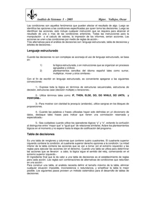 Análisis de Sistemas I - 2005                              Mgter. Vallejos, Oscar

Las condiciones son aquellos fenómenos que pueden afectar el resultado de algo. Luego se
identifica las opciones a las condiciones especificadas por quien toma las decisiones. Luego se
identifican las acciones, esto incluye cualquier instrucción que se requiera para alcanzar el
resultado de una o mas de las condiciones anteriores. Todas las instrucciones para la
manipulación o el calculo de valores, la impresión de los informes, serian acciones. Las
acciones se unen a las condiciones por medio de reglas de acción.-
Tres alternativas para el análisis de decisiones son: lenguaje estructurado, tabla de decisiones y
árboles de decisiones.-

Lenguaje estructurado

Cuando las decisiones no son complejas se aconseja el uso de lenguaje estructurado, se basa
en:

            1)           la lógica estructurada, o en instrucciones que se organizan en procesos
                         agrupados y cíclicos
            2)           planteamientos sencillos del idioma español tales como sumar,
                         multiplicar, mover y otros similares.-

Con el fin de escribir en lenguaje estructurado, es conveniente apegarse a las siguientes
convecciones:

        1.- Exprese toda la lógica en términos de estructuras secuenciales, estructuras de
decisión, estructuras case (decisión múltiple) o iteraciones.-

     2.- Utilize términos tales como: IF, THEN, ELSE, DO, DO WHILE, DO UNTIL                    y
PERFORM.-

        3.- Para mostrar con claridad la jerarquía (anidando), utilice sangras en los bloques de
proposiciones.

       4.- Cuando las palabras o frases utilizadas hayan sido definidas en un diccionario de
datos, destaque tales frases para indicar que tienen una connotación reservada y
especializada.-

         5.- Sea cuidadoso cuando utilice los operadores lógicos “y” y “o”, evitando la confusión
al distinguirse entre “mayor que” e “igual que” de relaciones similares. Aclare los planteamientos
lógicos en el momento y no espere hasta la etapa de codificación del programa.-

Tabla de decisiones

Es una tabla de renglones y columnas que contiene cuatro cuadrantes. El cuadrante superior
izquierdo contiene la condición, el cuadrante superior derecho opciones a la condición. La mitad
inferior de la tabla contiene las acciones que se van a tomar (en el extremo izquierdo) y las
reglas para ejecutar las acciones (en el derecho). Cuando una tabla se utiliza para determinar
las acciones que se llevaron a cabo, la lógica sigue el sentido del reloj, comenzando en el
extremo superior izquierdo.-
El ingrediente final que le da valor a una tabla de decisiones es el establecimiento de reglas
para cada acción. Las reglas son combinaciones de alternativas de condiciones que redundan
en una acción.-
Para construir una tabla, el analista necesita definir el tamaño máximo de la tabla, eliminar
cualquier situación imposible, inconsistencia o redundancia, y simplificar la tabla lo mejor
posible. Los siguientes pasos proveen un método sistemático para el desarrollo de tablas de
decisiones:
 