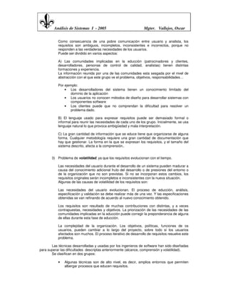 Análisis de Sistemas I - 2005                            Mgter. Vallejos, Oscar


           Como consecuencia de una pobre comunicación entre usuario y analista, los
           requisitos son ambiguos, incompletos, inconsistentes e incorrectos, porque no
           responden a las verdaderas necesidades de los usuarios.
           Puede ser dividido en varios aspectos:

           A) Las comunidades implicadas en la educción (patrocinadores y clientes,
           desarrolladores, personas de control de calidad, analistas) tienen distintas
           formaciones y experiencia.
           La información reunida por una de las comunidades esta sesgada por el nivel de
           abstracción con el que este grupo ve el problema, objetivos, responsabilidades…

           Por ejemplo:
               • Los desarrolladores del sistema tienen un conocimiento limitado del
                   dominio de la aplicación
               • Los usuarios no conocen métodos de diseño para desarrollar sistemas con
                   componentes software
               • Los clientes puede que no comprendan la dificultad para resolver un
                   problema dado.

           B) El lenguaje usado para expresar requisitos puede ser demasiado formal o
           informal para reunir las necesidades de cada uno de los grupo. Inicialmente, se usa
           lenguaje natural lo que provoca ambigüedad y mala interpretación.

           C) La gran cantidad de información que se educe tiene que organizarse de alguna
           forma. Cualquier metodología requiere una gran cantidad de documentación que
           hay que gestionar. La forma en la que se expresan los requisitos, y el tamaño del
           sistema descrito, afecta a la comprensión..


       3) Problema de volatilidad, ya que los requisitos evolucionan con el tiempo.

           Las necesidades del usuario durante el desarrollo de un sistema pueden madurar a
           causa del conocimiento adicional fruto del desarrollo o de presiones del entorno o
           de la organización que no son previstas. Si no se incorporan estos cambios, los
           requisitos originales serán incompletos e inconsistentes con la nueva situación.
           Algunas de las causas de volatilidad de los requisitos son:

           Las necesidades del usuario evolucionan. El proceso de educción, análisis,
           especificación y validación se debe realizar más de una vez. Y las especificaciones
           obtenidas se van refinando de acuerdo al nuevo conocimiento obtenido.

           Los requisitos son resultado de muchas contribuciones con distintas, y a veces
           contrapuestas, necesidades y objetivos. La priorización de las necesidades de las
           comunidades implicadas en la educción puede corregir la preponderancia de alguna
           de ellas durante esta fase de educción.

           La complejidad de la organización. Los objetivos, políticas, funciones de os
           usuarios, pueden cambiar a lo largo del proyecto, sobre todo si los usuarios
           afectados son muchos. El proceso iterativo de desarrollo de requisitos resuelve este
           problema.

       Las técnicas desarrolladas y usadas por los ingenieros de software han sido diseñadas
para superar las dificultades descriptas anteriormente (alcance, comprensión y volatilidad).
       Se clasifican en dos grupos:

           •   Algunas técnicas son de alto nivel, es decir, amplios entornos que permiten
               albergar procesos que educen requisitos.
 