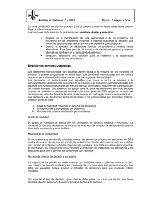 Análisis de Sistemas I - 2005                               Mgter. Vallejos, Oscar

La toma de decisión es todo un proceso, y se lo puede concebir en fases, estas fases pueden
llegar a sobreponerse entre si.-
Las tres fases de la solución de problemas son: análisis, diseño y selección.-

            •   Análisis: es la identificación de una oportunidad o de un problema. Se
                incursiona en los ambientes externos e internos buscando la decisión que
                tomar, las oportunidades que examinar o el problema que solucionar.-
            •   Diseño: el tomador de decisiones formula un problema y analiza varias
                alternativas. Esta fase permite al tomador de decisiones generar y analizar
                alternativas con base en su aplicabilidad potencial.-
            •   Selección: selecciona una solución para el problema o la oportunidad
                identificada en la fase de análisis.-


Decisiones semiestructuradas
Las decisiones estructuradas son aquellas donde todas o la mayoría de las variables se
conocen y pueden programarse en forma total. Las decisiones estructuradas son de rutina y
requieren poca evaluación humana una vez que se programan las variables.-
Las decisiones no estructuradas son aquellas que hasta la fecha se resisten a la
computarización y básicamente dependen de la intuición. Las decisiones semiestructuradas son
aquellas que pueden programarse de manera parcial, pero todavía requieren de la participación
del criterio humano. Los sistemas de apoyo para la toma de decisiones son muy eficaces
cuando se orientan a decisiones semiestructuradas, pues el DSS apoya al tomador de
decisiones en todas las fases de la toma de decisiones sin restringirlo con una respuesta final. -
Las decisiones se denominan semiestructuradas o no estructuradas por diferentes motivos,
desde el punto de vista:

     I. grado de habilidad requerido en la toma de decisiones
    II. la magnitud de la complejidad del problema
   III. el numero de criterios de decisión por considerar

Grado de habilidad

EL grado de habilidad se asocia con los conceptos de decisión analítica y heurística.- La
habilidad de toma de decisiones se mide en la madurez del tomador de decisiones, la cual se
basa en la experiencia y en el análisis.-

Magnitud de la complejidad

Si un problema es demasiado complejo parece ser semiestructurado o sin estructura. Un DSS
auxilia al tomador de decisiones al inducirle a definir los limites del sistema, esto es, a definir
con claridad el problema y a limitar el numero de variables.- Los DSS son utilices para organizar
la información, dar seguimiento a las variables y presentar los problemas, las alternativas y las
elecciones para que el gerente los comprenda con facilidad.-

Numero de criterios de decisión a considerar

La mayoría de los problemas reales cuentan con múltiples metas conflictivas entre si, o bien,
con criterios de decisión múltiple; y en consecuencia, por naturaleza son semiestructurado. Los
DSS son valuables porque ayudan al tomador de decisiones para que manipule criterio
múltiples.-


Sin importar el tipo de decisión, quien decide debe pasar por cada una de las tres fases
(análisis, diseño, selección) durante el proceso de toma de decisión.-
 