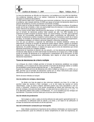 Análisis de Sistemas I - 2005                              Mgter. Vallejos, Oscar

La toma de decisiones se dificulta con frecuencia, si el problema en si es difícil de identificar.
Los problemas destacan solo si se realizan mediciones de desempeño apropiadas para
demostrar la existencia del problema.-
Un DSS efectivo debe incluir mecanismos para reconocer problemas. Una vez que se identifica
el problema, este necesita definirse. El DSS que apoya al tomador de decisiones determina el
alcance del problema y le evita una decisión sumamente compleja.
El ultimo paso en la fase de análisis consiste en asignar una prioridad al problema. El problema
puede ser de tipo inmediato, o bien una oportunidad futura de alcanzar, si otros problemas de
mayor relevancia se atacaran prioritariamente.-
De una manera similar deben identificarse las alternativas. Un DSS puede generar alternativas
que el tomador de decisiones pudiera haber pasado por alto. Los DSS basados en la
experiencia pueden comparar la situación actual con otras similares, y con ello, guiar al gerente
a través de innumerables alternativas. Después deben cuantificarse las alternativas. Un
tomador de decisiones analítico recopilaría nuevos datos y los manipularía a partir de un banco
de datos. Un tomador de decisiones heurístico podría pensar en un enfoque extraorganización,
en establecer analogías y en obtener opiniones respecto a diferentes situaciones.
Una vez que se generan y organizan las alternativas se necesita establecer criterios de
desempeños. Entonces el tomador de decisiones podrá asignar valores, riesgos y/o ponderar
cada una de las alternativas. En esta fase es fuerte la relación entre el DSS y el tomador de
decisiones. Es posible elaborar un sistema de apoyo para la toma de decisiones que simule
diferentes situaciones con múltiples variables.
Obviamente es importante la elección de una solución, y en las decisiones semiestructuradas
tal elección debe dejarse al criterio del tomador de decisiones con el apoyo de un DSS. El DSS
auxilia al tomador de decisiones en la organización y presentación de la información. El DSS
idealmente realizaría manipulaciones sofisticadas, pero dejaría al criterio del analista las
decisiones trascendente.-

Toma de decisiones de criterio múltiple

Los enfoques de criterio múltiple permiten al tomador de decisiones establecer sus propias
prioridades, y en la mayoría de los casos permiten al tomador de decisiones realizar un análisis
de sensibilidad cuando plantea preguntas del tipo “ ¿ Que sucedería si ...?”
Cuando los modelos de toma de decisiones de criterio múltiple se incluyen en un DSS o en un
MIS, permiten que el tomador de decisiones cuente con un eficaz instrumento para evaluar
alternativas durante la fase de diseño de la toma de decisiones.

Dentro de esos métodos se incluyen:

Uso de análisis de ventajas y desventajas

         Se divide una hoja de papel en dos columnas mediante una línea. En un lado, se
escriben todas las razones a favor (ventajas), y en el otro todas las razones en contra
(desventajas). Luego se tacha cualquier elemento positivo que fuera equivalente a otro en
contra, o viceversa.- Inclusive en una versión actualizada se utilizan dos columnas mas, una
para las ventajas y otra para las desventajas, en esta columnas se coloca con un “1” o “0” , “1”
si la alternativa todavía esta sujeta a consideración, “0”, si se considera que las ventajas son
equivalentes.- El proceso continua hasta que una de las columnas llega a 0.-

Uso de método de ponderación

        Se le asigna un valor a cada uno de los atributos de cada opción (generalmente del 1 a
10). Finalmente, la calificación total se calcula y se anota, y con base en tal calificación el
tomador de decisiones recomienda una de las opciones.-

Uso de la eliminación consecutiva por lexicografía

       Este método caracteriza la importancia de los atributos individuales, es menos exigente
que la ponderación, pues los atributos se anotan simplemente en orden de importancia, sin
 