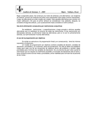 Análisis de Sistemas I - 2005                             Mgter. Vallejos, Oscar

llegar a asignarles pesos. Se construye una matriz de atributos y de alternativas. Los renglones
se ordenan, primero por atributos de arriba (mas importantes) hacia abajo (menos importantes).
Luego, las alternativas se orden renglón por renglón. Solo aquellas alternativas que cuentan con
mayor calificación (10) para el primer atributo se consideraran mas adelante, después, se
considera el segundo atributo, y así sucesivamente hasta considerar el ultimo atributo.-

Uso de la eliminación consecutiva por restricciones conjuntivas

         Se establecen restricciones o especificaciones y luego procede a eliminar aquellas
alternativas que no satisfacen el conjunto de todas las restricciones. Si las restricciones son
demasiadas estrictas, se eliminarían todas las alternativas, pero si no son lo suficientemente
estrictas, aun permanecerán muchas alternativas.

el uso de la programación por objetivos

        Es similar en estructura a la programación lineal y en consecuencia, tiene los mismos
supuestos y limitaciones.-
        Un modelo de programación por objetivos contiene variables de decisión, variables de
desviación, prioridades y, en ocasiones, pesos de ponderación. Por ello se deben de establecer
metas para cada una de las ecuaciones de objetivos dentro del problema y también elegir
prioridades para minimizar las variables de desviación. Es una técnica de gran valía cuando la
información que se requiere es fácilmente accesible y el tomador de decisiones esta al tanto y
tiene confianza acerca de las metas y prioridades y tener habilidad para formular las ecuaciones
de las metas.-
 