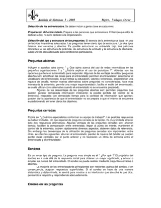 Análisis de Sistemas I - 2005                               Mgter. Vallejos, Oscar

Selección de los entrevistados. Se deben incluir a gente clave en cada nivel.

Preparación del entrevistado. Prepare a las personas que entrevistara. El tiempo que ellos le
dedican a Ud. no se lo dedican a la Organización.

Selección del tipo y estructura de las preguntas. El esencia de la entrevista se basa en uso
de técnicas inquisitivas adecuadas. Las preguntas tienen cierto tipo de estructura. Los dos tipos
básicos son cerradas y abiertas. Es posible estructurar su entrevista bajo tres patrones
diferentes: el de estructura de pirámide, de estructura de embudo y la estructura de diamante.
Cada uno de ellos adecuado para condiciones particulares.


Preguntas abiertas

Incluyen a aquellas tales como: " ¿ Que opina acerca del uso de redes informáticas en las
pequeñas organizaciones ? y " ¿Podría explicar el uso de prototipos ?". Abiertas son las
opciones que tiene el entrevistado para responder. Algunas de las ventajas de utilizar preguntas
abiertas son: simplifican las cosas para el entrevistado; permiten al entrevistador, seleccionar el
vocabulario del entrevistado, lo que refleja su educación, valores y creencias.; proporcionan una
riqueza de detalla; revelan nuevas alternativas sobre preguntas no consideradas; hace mas
interesante la entrevista, permite una mayor espontaneidad>; facilita el estilo del entrevistado;
se suele utilizar como alternativa cuando el entrevistado no se encuentra preparado.
        Algunas de las desventajas de las preguntas abiertas son: permiten preguntas que
pueden generar demasiada información irrelevante; la posible perdida del control de la
entrevista; respuesta con demasiado tiempo para la cantidad de información que aportan;
pueden dar la apariencia de que el entrevistador no se prepara o que el mismo se encuentra
expedicionando sin tener claros los objetivos.


Preguntas cerradas

Podría ser "¿Cuántos especialistas conforman su equipo de trabajo?". Las posibles respuestas
se hallan limitadas. Un tipo especial de pregunta cerrada es la bipolar. Es muy limitada al tener
solo dos respuestas alternativas. Algunas ventajas de las preguntas cerradas son: ahorran
tiempo; facilitan la comparación entre entrevistas; llegan al punto de interés; mantienen el
control de la entrevista; cubren rápidamente diversos aspectos; obtienen datos de relevancia.
Sin embargo las desventajas de la utilización de preguntas cerradas son importantes, entre
otras, se citan las siguientes: aburren al entrevistado; pierden la riqueza del detalle; se pueden
perder ideas centrales por el punto anterior y no favorecen un clima de armonía entre el
entrevistado y el entrevistador.


Sondeos

Es un tercer tipo de pregunta. La pregunta mas simple es el " ¿Por qué ?":El propósito del
sondeo es ir más allá de la respuesta inicial para obtener un mayor significado, y aclarar o
ampliar los puntos del entrevistado. El sondeo se puede realizar mediante preguntas cerradas o
abiertas.
        La mayoría de los entrevistadores principiantes son reticentes acerca del sondeo, y en
consecuencia, aceptan respuestas superficiales. Si el sondeo se hace de una manera
sistemática y determinada, le servirá para mostrar a su interlocutor que escucha lo que dice,
pensando al respecto y respondiendo adecuadamente.


Errores en las preguntas
 
