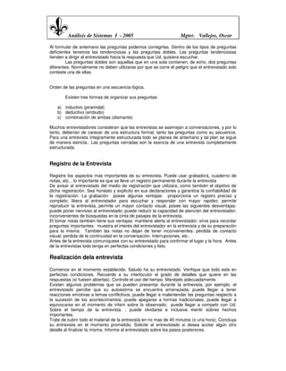 Análisis de Sistemas I - 2005                             Mgter. Vallejos, Oscar

Al formular de antemano las preguntas podemos corregirlas. Dentro de los tipos de preguntas
deficientes tenemos las tendenciosas y las preguntas dobles. Las preguntas tendenciosas
tienden a dirigir al entrevistado hacia la respuesta que Ud. quisiera escuchar.
        Las preguntas dobles son aquellas que en una sola contienen, de echo, dos preguntas
diferentes. Normalmente no deben utilizarse por que se corre el peligro que el entrevistado solo
conteste una de ellas.


Orden de las preguntas en una secuencia lógica.

       Existen tres formas de organizar sus preguntas:

    a) inductivo (piramidal)
    b) deductivo (embudo)
    c) combinación de ambas (diamante)

Muchos entrevistadores consideran que las entrevistas se asemejan a conversaciones, y por lo
tanto, deberían de carecer de una estructura formal, tanto las preguntas como su secuencia.
Para una entrevista íntegramente estructurada todo se planea de antemano y tal plan se sigue
de manera estricta.. Las preguntas cerradas son la esencia de una entrevista completamente
estructurada.


Registro de la Entrevista

Registre los aspectos mas importantes de su entrevista. Puede usar grabadora, cuaderno de
notas, etc. , lo importante es que se lleve un registro permanente durante la entrevista
De avisar al entrevistado del medio de registración que utilizara, como también el objetivo de
dicha registración. Sea honesto y explicito en sus declaraciones y garantice la confiabilidad de
la registración. La grabación posee algunas ventajas: proporciona un registro preciso y
completo; libera al entrevistador para escuchar y responder con mayor rapidez; permite
reproducir la entrevista, permite un mayor contacto visual, posee las siguientes desventajas:
puede poner nervioso al entrevistado; puede reducir la capacidad de atención del entrevistador;
inconvenientes de búsquedas en la cinta de pasajes de la entrevista.
El tomar notas también tiene sus ventajas: mantiene alerta al entrevistador; sirve para recordar
preguntas importantes; muestra el interés del entrevistador en la entrevista y de su preparación
para la misma: También las notas no dejan de tener inconvenientes: perdida de contacto
visual; perdida de la continuidad en la conversación, interrupciones, etc..
Antes de la entrevista comuníquese con su entrevistado para confirmar el lugar y la hora. Antes
de la entrevistas todo tenga en perfectas condiciones y listo.

Realización dela entrevista

Comience en el momento establecido. Saludo ha su entrevistado. Verifique que todo este en
perfectas condiciones. Recuerde a su interlocutor el grado de detalles que quiere en las
respuestas (si fuesen abiertas). Controle el uso del tiempo. Manéjelo adecuadamente.
Existen algunos problemas que se pueden presentar durante la entrevista, por ejemplo: el
entrevistado percibe que su autoestima se encuentra amenazada; puede llegar a tener
reacciones emotivas a temas conflictivos, puede llegar a malentender las preguntas respecto a
la sucesión de los acontecimientos; puede apegarse a formas tradicionales, puede llegar a
equivocarse en el momento de inferir sobre lo observado; puede llegar a competir con Ud.
Sobre el tiempo de la entrevista. ; puede olvidarse e inclusive mentir sobres hechos
importantes.
Trate de cubrir todo el material de la entrevista en no mas de 45 minutos (o una hora). Concluya
su entrevista en el momento prometido. Solicite al entrevistado si desea acotar algún otro
detalle al finalizar la misma. Informe al entrevistado sobre los pasos posteriores.
 