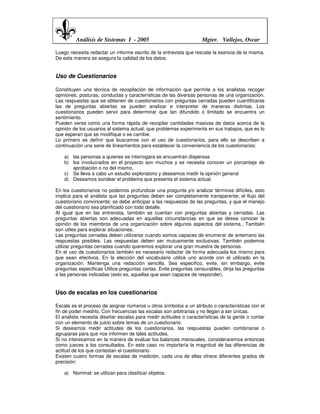Análisis de Sistemas I - 2005                              Mgter. Vallejos, Oscar

Luego necesita redactar un informe escrito de la entrevista que rescate la esencia de la misma.
De esta manera se asegura la calidad de los datos.


Uso de Cuestionarios

Constituyen una técnica de recopilación de información que permite a los analistas recoger
opiniones, posturas, conductas y características de las diversas personas de una organización.
Las respuestas que se obtienen de cuestionarios con preguntas cerradas pueden cuantificarse
las de preguntas abiertas se pueden analizar e interpretar de maneras distintas. Los
cuestionarios pueden servir para determinar que tan difundido o limitado se encuentra un
sentimiento.
Pueden verse como una forma rápida de recopilar cantidades masivas de datos acerca de la
opinión de los usuarios al sistema actual; que problemas experimenta en sus trabajos, que es lo
que esperan que se modifique o se cambie.
Lo primero es definir que buscamos con el uso de cuestionarios, para ello se describen a
continuación una serie de lineamientos para establecer la conveniencia de los cuestionarios:

    a) las personas a quienes se interrogara se encuentran dispersas
    b) los involucrados en el proyecto son muchos y se necesita conocer un porcentaje de
       aprobación o no del mismo.
    c) Se lleva a cabo un estudio exploratorio y deseamos medir la opinión general
    d) Deseamos sondear el problema que presenta el sistema actual.

En los cuestionarios no podemos profundizar una pregunta y/o analizar términos difíciles, esto
implica para el analista que las preguntas deben ser completamente transparente; el flujo del
cuestionario convincente; se debe anticipar a las respuestas de las preguntas, y que el manejo
del cuestionario sea planificado con todo detalle.
Al igual que en las entrevista, también se cuentan con preguntas abiertas y cerradas. Las
preguntas abiertas son adecuadas en aquellas circunstancias en que se desea conocer la
opinión de los miembros de una organización sobre algunos aspectos del sistema., También
son utiles para explorar situaciones.
Las preguntas cerradas deben utilizarse cuando somos capaces de enumerar de antemano las
respuestas posibles. Las respuestas deben ser mutuamente exclusivas. También podemos
utilizar preguntas cerradas cuando queremos explorar una gran muestra de personas.
En el uso de cuestionarios también es necesario redactar de forma adecuada los mismo para
que sean efectivos. En la elección del vocabulario utilice uno acorde con el utilizado en la
organización. Mantenga una redacción sencilla. Sea especifico, evite, sin embargo, evite
preguntas especificas Utilice preguntas cortas. Evite preguntas censurables, dirija las preguntas
a las personas indicadas (esto es, aquellas que sean capaces de responder).


Uso de escalas en los cuestionarios

Escala es el proceso de asignar números u otros símbolos a un atributo o características con el
fin de poder medirlo. Con frecuencias las escalas son arbitrarias y no llegan a ser únicas.
El analista necesita diseñar escalas para medir actitudes o características de la gente o contar
con un elemento de juicio sobre temas de un cuestionario.
Si deseamos medir actitudes de los cuestionarios, las respuestas pueden combinarse o
agruparse para que nos informen de tales actitudes.
Si no interesamos en la manera de evaluar los balances mensuales, consideraremos entonces
como jueces a los consultados. En este caso no importaría la magnitud de las diferencias de
actitud de los que contestan el cuestionario.
Existen cuatro formas de escalas de medición, cada una de ellas ofrece diferentes grados de
precisión:

    a) Nominal: se utilizan para clasificar objetos.
 