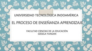 EL PROCESO DE ENSEÑANZA APRENDIZAJE
UNIVERSIDAD TECNOLÓGICA INDOAMÉRICA
FACULTAD CIENCIAS DE LA EDUCACIÓN
GISSELA YUNGAN
 