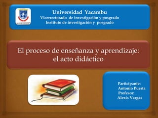El proceso de enseñanza y aprendizaje:
el acto didáctico
Participante:
Antonio Puerta
Profesor:
Alexis Vargas
Universidad Yacambu
Vicerrectorado de investigación y posgrado
Instituto de investigación y posgrado
 