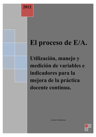 2012




   El proceso de E/A.

   Utilización, manejo y
   medición de variables e
   indicadores para la
   mejora de la práctica
   docente continua.




           Vicente Vila Ramírez
 