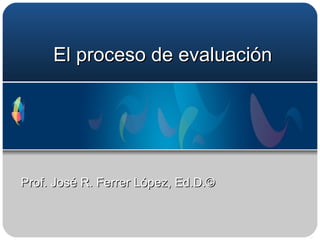 El proceso de evaluación Prof. José R. Ferrer López, Ed.D.©  