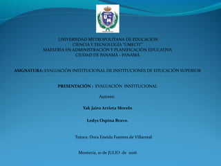  
 UNIVERSIDAD METROPOLITANA DE EDUCACIÓN
CIENCIA Y TECNOLOGÍA “UMECIT”
MAESTRÍA EN ADMINISTRACIÓN Y PLANIFICACIÓN EDUCATIVA
CIUDAD DE PANAMÁ - PANAMÁ
 
 
ASIGNATURA: EVALUACIÓN INSTITUCIONAL DE INSTITUCIONES DE EDUCACIÓN SUPERIOR
 
  
PRESENTACIÓN :  EVALUACIÓN  INSTITUCIONAL
 
Autores: 
Yak Jairo Arrieta Morelo
Ledys Ospina Bravo.
 
           Tutora: Dora Eneida Fuentes de Villarreal
 
Montería, 10 de JULIO  de  2016
 