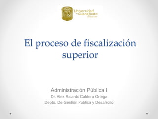 El proceso de fiscalización
superior
Administración Pública I
Dr. Alex Ricardo Caldera Ortega
Depto. De Gestión Pública y Desarrollo
 