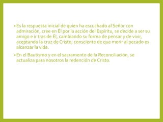 • Es la respuesta inicial de quien ha escuchado al Señor con
admiración, cree en Él por la acción del Espíritu, se decide a ser su
amigo e ir tras de Él, cambiando su forma de pensar y de vivir,
aceptando la cruz de Cristo, consciente de que morir al pecado es
alcanzar la vida.
• En el Bautismo y en el sacramento de la Reconciliación, se
actualiza para nosotros la redención de Cristo.
 