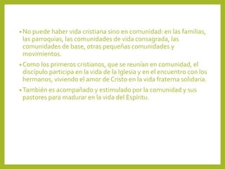 • No puede haber vida cristiana sino en comunidad: en las familias,
las parroquias, las comunidades de vida consagrada, las
comunidades de base, otras pequeñas comunidades y
movimientos.
• Como los primeros cristianos, que se reunían en comunidad, el
discípulo participa en la vida de la Iglesia y en el encuentro con los
hermanos, viviendo el amor de Cristo en la vida fraterna solidaria.
• También es acompañado y estimulado por la comunidad y sus
pastores para madurar en la vida del Espíritu.
 