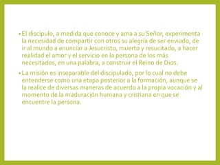• El discípulo, a medida que conoce y ama a su Señor, experimenta
la necesidad de compartir con otros su alegría de ser enviado, de
ir al mundo a anunciar a Jesucristo, muerto y resucitado, a hacer
realidad el amor y el servicio en la persona de los más
necesitados, en una palabra, a construir el Reino de Dios.
• La misión es inseparable del discipulado, por lo cual no debe
entenderse como una etapa posterior a la formación, aunque se
la realice de diversas maneras de acuerdo a la propia vocación y al
momento de la maduración humana y cristiana en que se
encuentre la persona.
 
