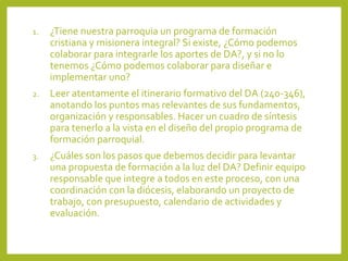 1. ¿Tiene nuestra parroquia un programa de formación
cristiana y misionera integral? Si existe, ¿Cómo podemos
colaborar para integrarle los aportes de DA?, y si no lo
tenemos ¿Cómo podemos colaborar para diseñar e
implementar uno?
2. Leer atentamente el itinerario formativo del DA (240-346),
anotando los puntos mas relevantes de sus fundamentos,
organización y responsables. Hacer un cuadro de síntesis
para tenerlo a la vista en el diseño del propio programa de
formación parroquial.
3. ¿Cuáles son los pasos que debemos decidir para levantar
una propuesta de formación a la luz del DA? Definir equipo
responsable que integre a todos en este proceso, con una
coordinación con la diócesis, elaborando un proyecto de
trabajo, con presupuesto, calendario de actividades y
evaluación.
 