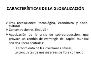 CARACTERÍSTICAS DE LA GLOBALIZACIÓN
 Tres revoluciones: tecnológica, económica y socio-
cultural
 Concentración vs. Exclusión
 Agudización de la crisis de sobreproducción, que
provoca un cambio de estrategia del capital mundial
con dos líneas centrales:
El crecimiento de las inversiones bélicas,
La conquistas de nuevas áreas de libre comercio
 