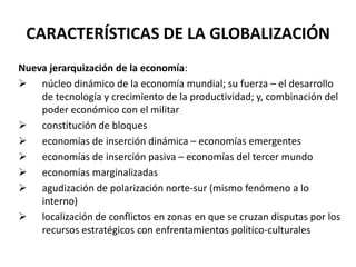 CARACTERÍSTICAS DE LA GLOBALIZACIÓN
Nueva jerarquización de la economía:
 núcleo dinámico de la economía mundial; su fuerza – el desarrollo
de tecnología y crecimiento de la productividad; y, combinación del
poder económico con el militar
 constitución de bloques
 economías de inserción dinámica – economías emergentes
 economías de inserción pasiva – economías del tercer mundo
 economías marginalizadas
 agudización de polarización norte-sur (mismo fenómeno a lo
interno)
 localización de conflictos en zonas en que se cruzan disputas por los
recursos estratégicos con enfrentamientos político-culturales
 