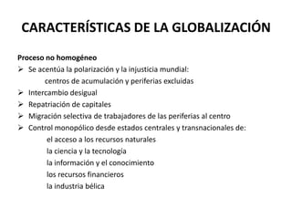 CARACTERÍSTICAS DE LA GLOBALIZACIÓN
Proceso no homogéneo
 Se acentúa la polarización y la injusticia mundial:
centros de acumulación y periferias excluidas
 Intercambio desigual
 Repatriación de capitales
 Migración selectiva de trabajadores de las periferias al centro
 Control monopólico desde estados centrales y transnacionales de:
el acceso a los recursos naturales
la ciencia y la tecnología
la información y el conocimiento
los recursos financieros
la industria bélica
 