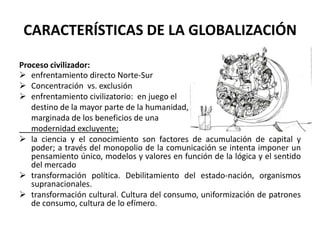 CARACTERÍSTICAS DE LA GLOBALIZACIÓN
Proceso civilizador:
 enfrentamiento directo Norte-Sur
 Concentración vs. exclusión
 enfrentamiento civilizatorio: en juego el
destino de la mayor parte de la humanidad,
marginada de los beneficios de una
modernidad excluyente;
 la ciencia y el conocimiento son factores de acumulación de capital y
poder; a través del monopolio de la comunicación se intenta imponer un
pensamiento único, modelos y valores en función de la lógica y el sentido
del mercado
 transformación política. Debilitamiento del estado-nación, organismos
supranacionales.
 transformación cultural. Cultura del consumo, uniformización de patrones
de consumo, cultura de lo efímero.
 
