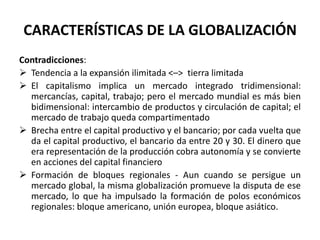 CARACTERÍSTICAS DE LA GLOBALIZACIÓN
Contradicciones:
 Tendencia a la expansión ilimitada <–> tierra limitada
 El capitalismo implica un mercado integrado tridimensional:
mercancías, capital, trabajo; pero el mercado mundial es más bien
bidimensional: intercambio de productos y circulación de capital; el
mercado de trabajo queda compartimentado
 Brecha entre el capital productivo y el bancario; por cada vuelta que
da el capital productivo, el bancario da entre 20 y 30. El dinero que
era representación de la producción cobra autonomía y se convierte
en acciones del capital financiero
 Formación de bloques regionales - Aun cuando se persigue un
mercado global, la misma globalización promueve la disputa de ese
mercado, lo que ha impulsado la formación de polos económicos
regionales: bloque americano, unión europea, bloque asiático.
 