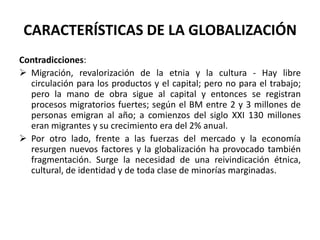 CARACTERÍSTICAS DE LA GLOBALIZACIÓN
Contradicciones:
 Migración, revalorización de la etnia y la cultura - Hay libre
circulación para los productos y el capital; pero no para el trabajo;
pero la mano de obra sigue al capital y entonces se registran
procesos migratorios fuertes; según el BM entre 2 y 3 millones de
personas emigran al año; a comienzos del siglo XXI 130 millones
eran migrantes y su crecimiento era del 2% anual.
 Por otro lado, frente a las fuerzas del mercado y la economía
resurgen nuevos factores y la globalización ha provocado también
fragmentación. Surge la necesidad de una reivindicación étnica,
cultural, de identidad y de toda clase de minorías marginadas.
 