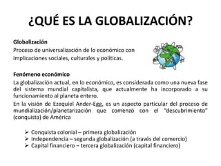 ¿QUÉ ES LA GLOBALIZACIÓN?
Globalización
Proceso de universalización de lo económico con
implicaciones sociales, culturales y políticas.
Fenómeno económico
La globalización actual, en lo económico, es considerada como una nueva fase
del sistema mundial capitalista, que actualmente ha incorporado a su
funcionamiento al planeta entero.
En la visión de Ezequiel Ander-Egg, es un aspecto particular del proceso de
mundialización/planetarización que comenzó con el “descubrimiento”
(conquista) de América
 Conquista colonial – primera globalización
 Independencia – segunda globalización (a través del comercio)
 Capital financiero – tercera globalización (capital financiero)
 