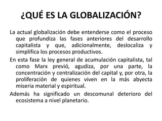¿QUÉ ES LA GLOBALIZACIÓN?
La actual globalización debe entenderse como el proceso
que profundiza las fases anteriores del desarrollo
capitalista y que, adicionalmente, deslocaliza y
simplifica los procesos productivos.
En esta fase la ley general de acumulación capitalista, tal
como Marx previó, agudiza, por una parte, la
concentración y centralización del capital y, por otra, la
proliferación de quienes viven en la más abyecta
miseria material y espiritual.
Además ha significado un descomunal deterioro del
ecosistema a nivel planetario.
 