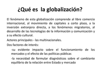 ¿Qué es la globalización?
El fenómeno de esta globalización comprende al libre comercio
internacional, al movimiento de capitales a corto plazo, a la
inversión extranjera directa, a los fenómenos migratorios, al
desarrollo de las tecnologías de la información y comunicación y
a su efecto cultural.
Actores principales - las multinacionales.
Dos factores de interés:
-su evidente impacto sobre el funcionamiento de los
mercados y el efecto de las políticas públicas
-la necesidad de formular diagnósticos sobre el cambiante
equilibrio de la relación entre Estado y mercado
 